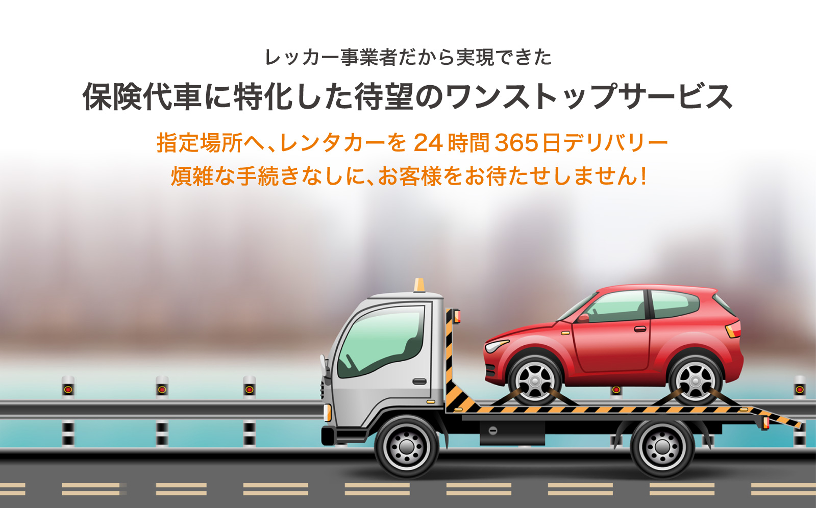 レッカー事業者だから実現できた保険代車に特化した待望のワンストップサービス 指定場所へ、レンタカーを24時間365日デリバリー 煩雑な手続きなしに、お客様をお待たせしません！